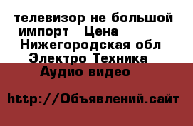 телевизор не большой импорт › Цена ­ 1 000 - Нижегородская обл. Электро-Техника » Аудио-видео   